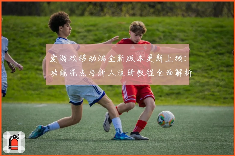 爱游戏移动端全新版本更新上线：功能亮点与新人注册教程全面解析