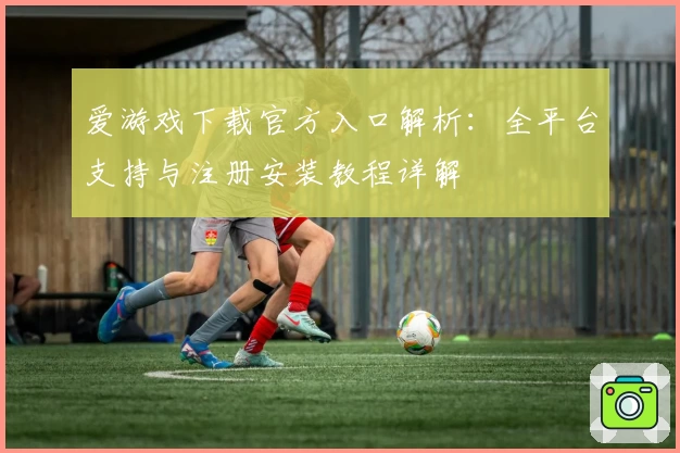 爱游戏下载官方入口解析：全平台支持与注册安装教程详解