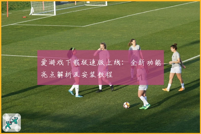 爱游戏下载极速版上线:全新功能亮点解析及安装教程