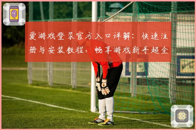 爱游戏登录官方入口详解:快速注册与安装教程,畅享游戏新手超全指南