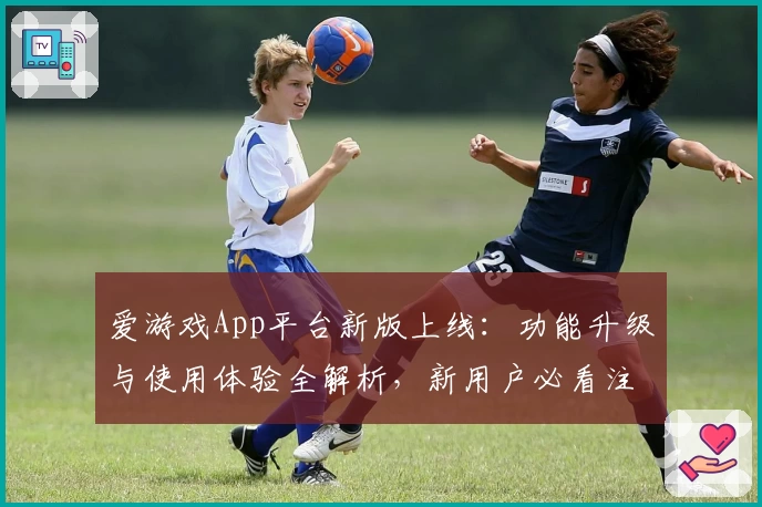 爱游戏App平台新版上线：功能升级与使用体验全解析，新用户必看注册指南