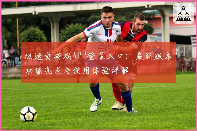 极速爱游戏APP登录入口：最新版本功能亮点与使用体验详解