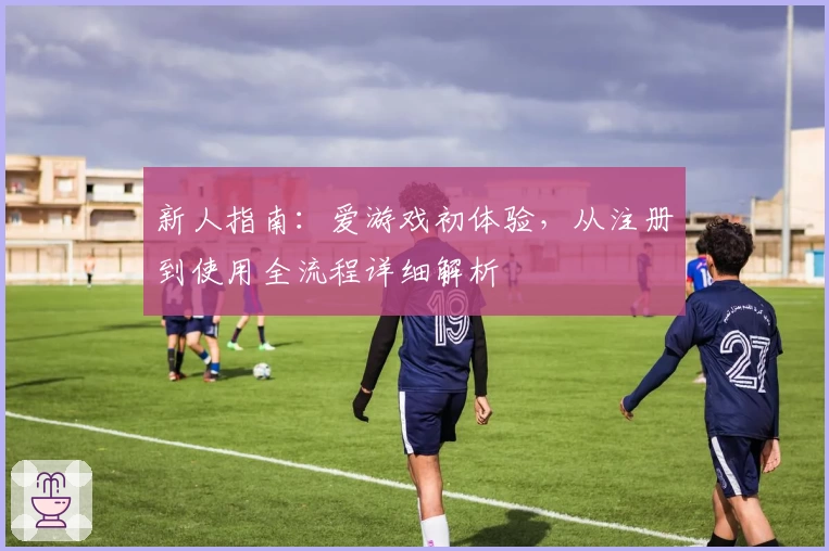 新人指南：爱游戏初体验，从注册到使用全流程详细解析