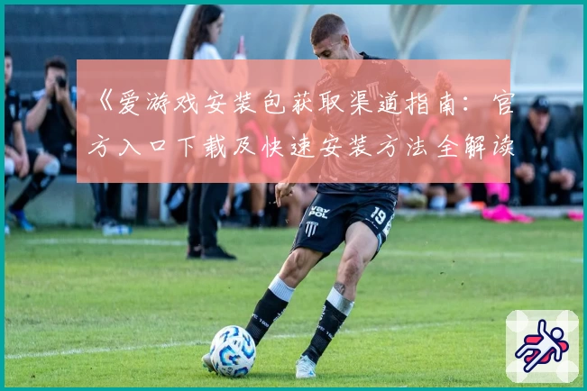 《爱游戏安装包获取渠道指南：官方入口下载及快速安装方法全解读》