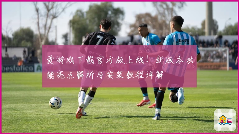 爱游戏下载官方版上线！新版本功能亮点解析与安装教程详解