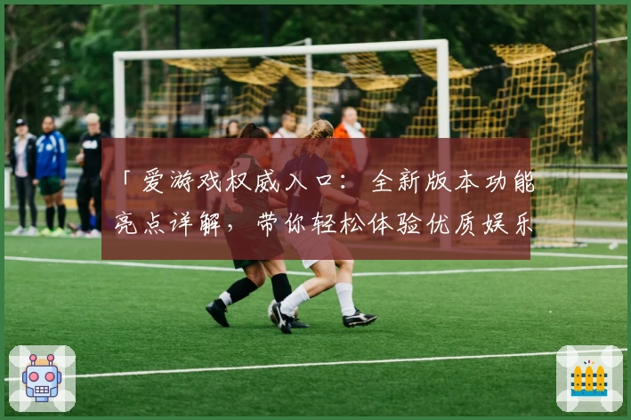 「爱游戏权威入口：全新版本功能亮点详解，带你轻松体验优质娱乐服务」