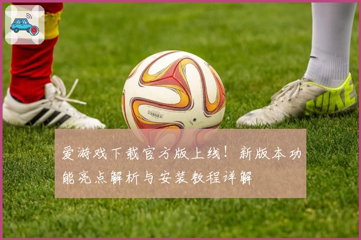 爱游戏下载官方版上线！新版本功能亮点解析与安装教程详解