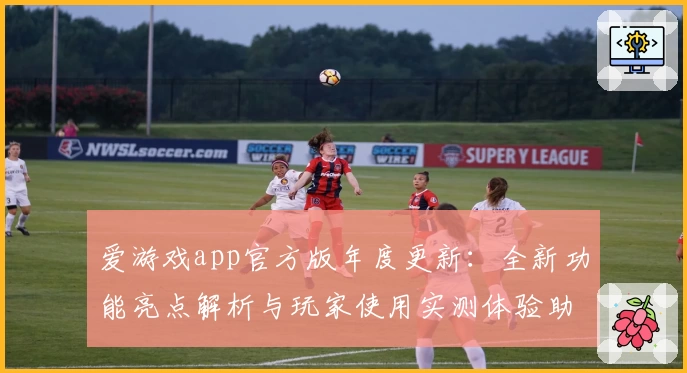 爱游戏app官方版年度更新：全新功能亮点解析与玩家使用实测体验助手汇总