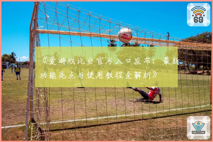 《爱游戏比分官方入口发布：最新功能亮点与使用教程全解析》