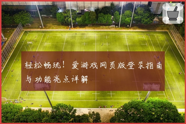 轻松畅玩！爱游戏网页版登录指南与功能亮点详解