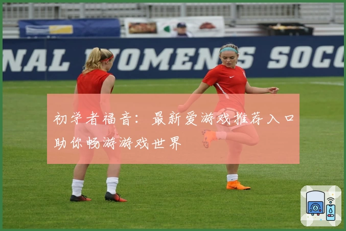 初学者福音：最新爱游戏推荐入口助你畅游游戏世界
