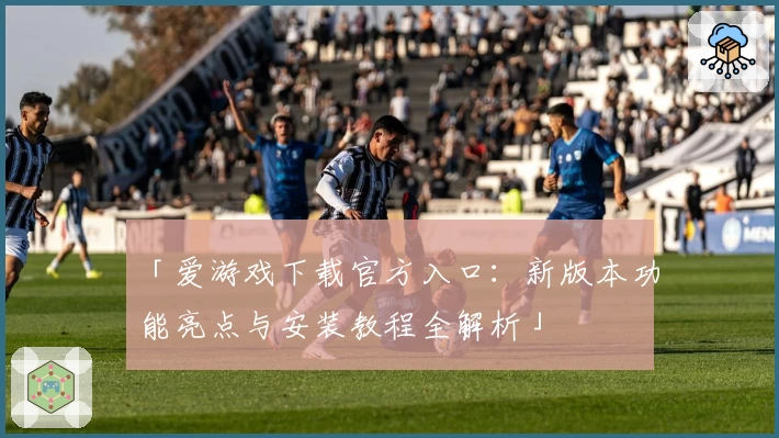 「爱游戏下载官方入口:新版本功能亮点与安装教程全解析」