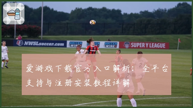 爱游戏下载官方入口解析：全平台支持与注册安装教程详解