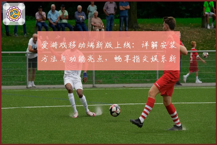 爱游戏移动端新版上线：详解安装方法与功能亮点，畅享指尖娱乐新体验